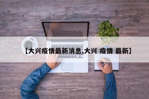 【大兴疫情最新消息,大兴 疫情 最新】