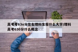 高考考63o分左右理科生报什么大学/理科高考630分什么概念