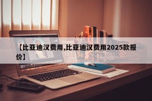 【比亚迪汉费用,比亚迪汉费用2025款报价】