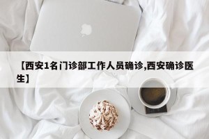【西安1名门诊部工作人员确诊,西安确诊医生】