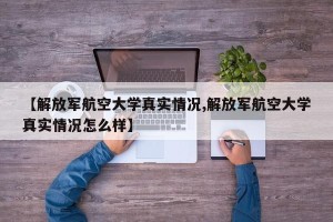 【解放军航空大学真实情况,解放军航空大学真实情况怎么样】