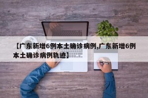 【广东新增6例本土确诊病例,广东新增6例本土确诊病例轨迹】