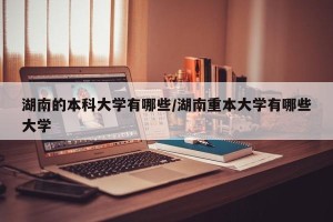湖南的本科大学有哪些/湖南重本大学有哪些大学