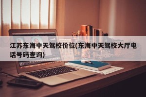 江苏东海中天驾校价位(东海中天驾校大厅电话号码查询)