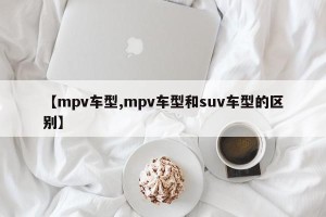 【mpv车型,mpv车型和suv车型的区别】