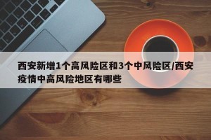 西安新增1个高风险区和3个中风险区/西安疫情中高风险地区有哪些