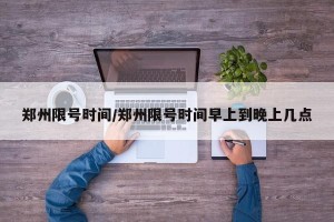 郑州限号时间/郑州限号时间早上到晚上几点
