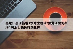 黑龙江黑河新增1例本土确诊/黑龙江黑河新增4例本土确诊行动轨迹
