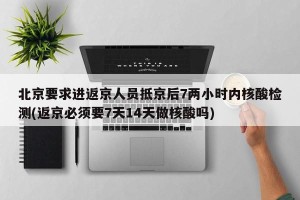 北京要求进返京人员抵京后7两小时内核酸检测(返京必须要7天14天做核酸吗)