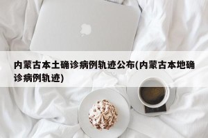 内蒙古本土确诊病例轨迹公布(内蒙古本地确诊病例轨迹)