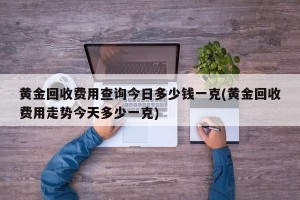 黄金回收费用查询今日多少钱一克(黄金回收费用走势今天多少一克)