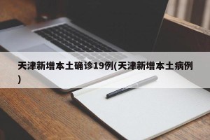 天津新增本土确诊19例(天津新增本土病例)