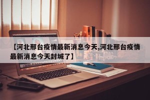 【河北邢台疫情最新消息今天,河北邢台疫情最新消息今天封城了】
