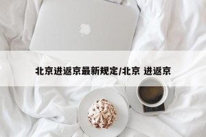 北京进返京最新规定/北京 进返京