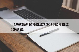 【18款最新款马自达3,2018款马自达3多少钱】