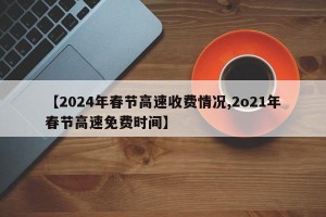 【2024年春节高速收费情况,2o21年春节高速免费时间】