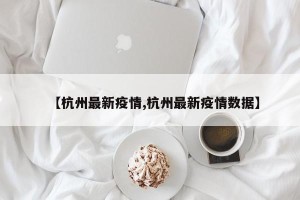 【杭州最新疫情,杭州最新疫情数据】