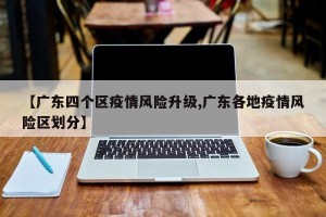 【广东四个区疫情风险升级,广东各地疫情风险区划分】
