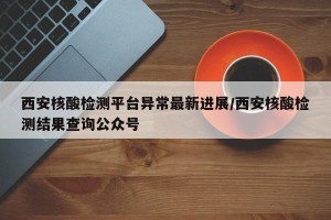 西安核酸检测平台异常最新进展/西安核酸检测结果查询公众号