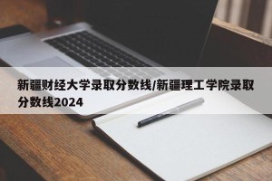 新疆财经大学录取分数线/新疆理工学院录取分数线2024