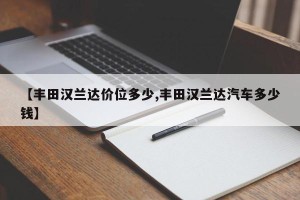 【丰田汉兰达价位多少,丰田汉兰达汽车多少钱】