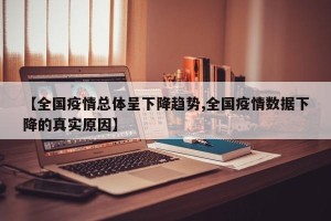 【全国疫情总体呈下降趋势,全国疫情数据下降的真实原因】