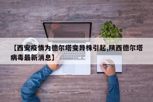 【西安疫情为德尔塔变异株引起,陕西德尔塔病毒最新消息】