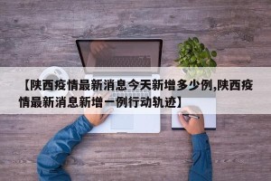 【陕西疫情最新消息今天新增多少例,陕西疫情最新消息新增一例行动轨迹】