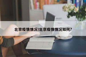 北京疫情情况/北京疫情情况如何?