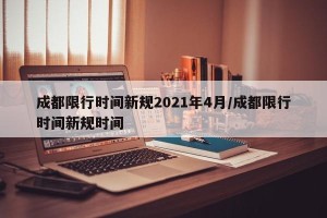 成都限行时间新规2021年4月/成都限行时间新规时间