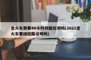 坐火车需要48小时核酸检测吗(2021坐火车要核检酸证明吗)