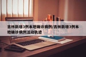 吉林新增3例本地确诊病例/吉林新增3例本地确诊病例活动轨迹