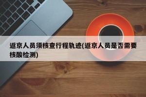 返京人员须核查行程轨迹(返京人员是否需要核酸检测)