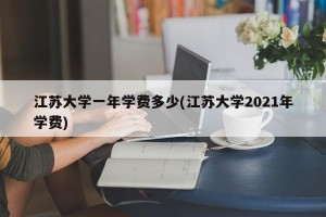 江苏大学一年学费多少(江苏大学2021年学费)