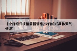 【今日绍兴疫情最新消息,今日绍兴具体天气情况】