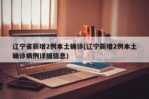 辽宁省新增2例本土确诊(辽宁新增2例本土确诊病例详细信息)