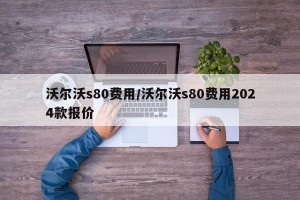 沃尔沃s80费用/沃尔沃s80费用2024款报价