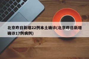北京昨日新增22例本土确诊(北京昨日新增确诊17例病例)