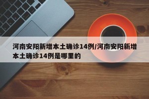 河南安阳新增本土确诊14例/河南安阳新增本土确诊14例是哪里的