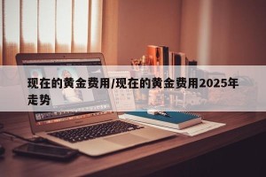现在的黄金费用/现在的黄金费用2025年走势