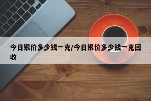 今日银价多少钱一克/今日银价多少钱一克回收
