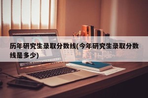 历年研究生录取分数线(今年研究生录取分数线是多少)