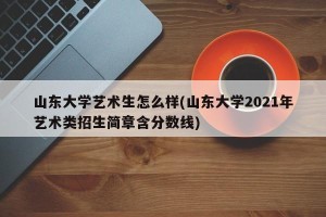 山东大学艺术生怎么样(山东大学2021年艺术类招生简章含分数线)