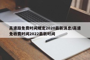高速路免费时间规定2020最新消息/高速免收费时间2022最新时间
