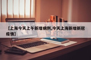 【上海今天上午新增病例,今天上海新增新冠疫情】