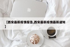 【西安最新疫情报告,西安最新疫情最新通知】