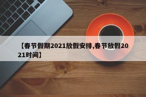 【春节假期2021放假安排,春节放假2021时间】