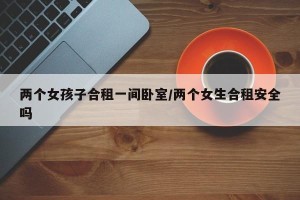 两个女孩子合租一间卧室/两个女生合租安全吗