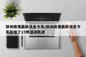郑州疫情最新消息今天/郑州疫情最新消息今天新增了15例活动轨迹