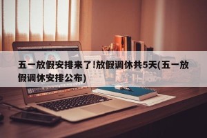 五一放假安排来了!放假调休共5天(五一放假调休安排公布)
